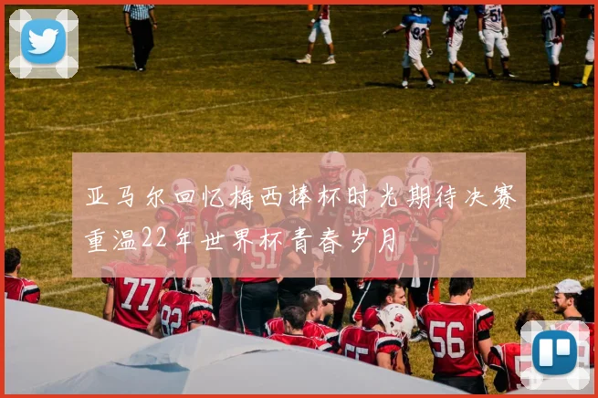 亚马尔回忆梅西捧杯时光期待决赛重温22年世界杯青春岁月