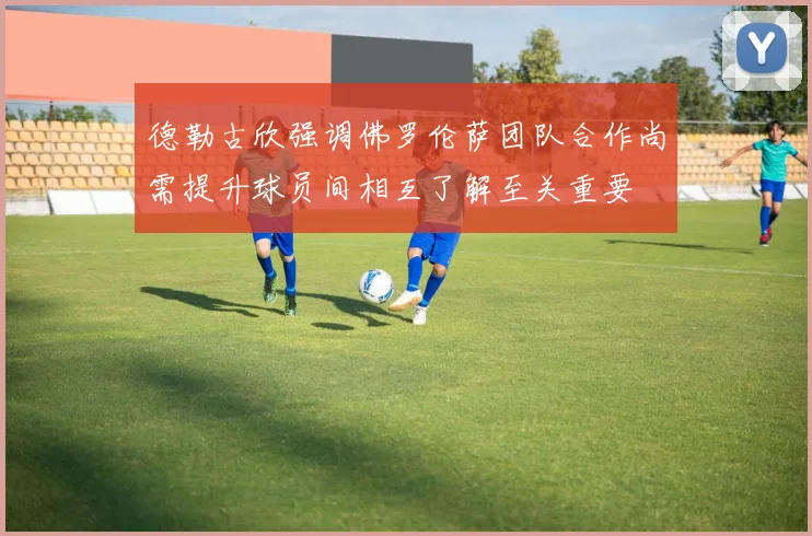 德勒古欣强调佛罗伦萨团队合作尚需提升球员间相互了解至关重要