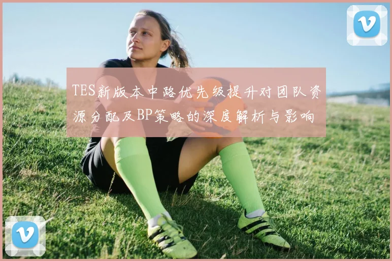 TES新版本中路优先级提升对团队资源分配及BP策略的深度解析与影响分析