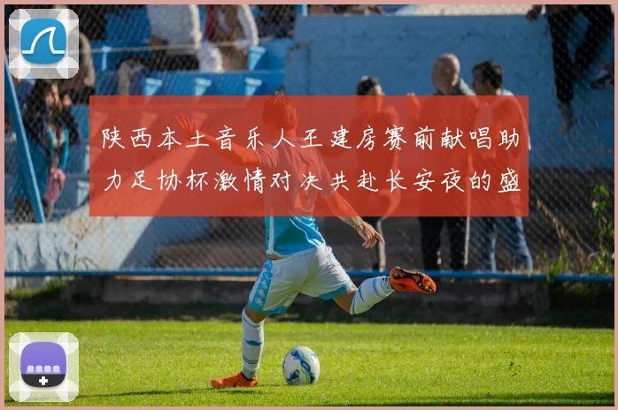 陕西本土音乐人王建房赛前献唱助力足协杯激情对决共赴长安夜的盛宴