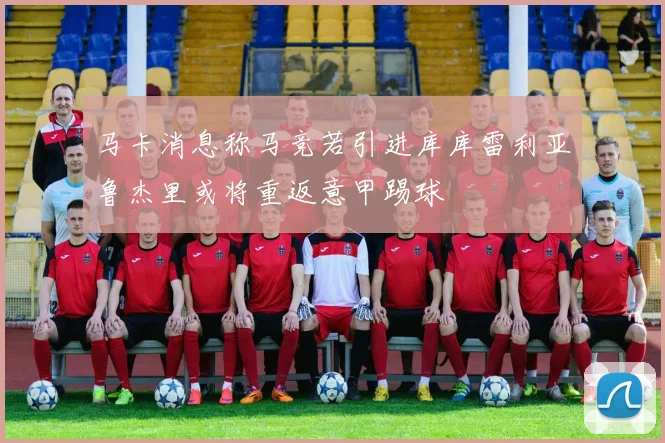 马卡消息称马竞若引进库库雷利亚鲁杰里或将重返意甲踢球