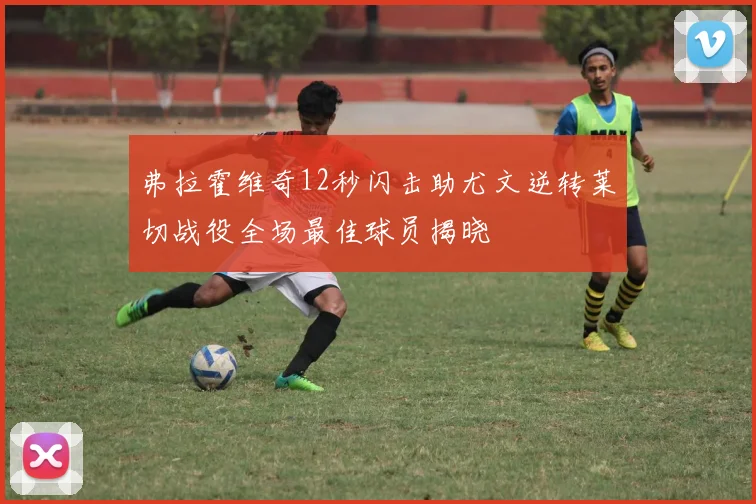 弗拉霍维奇12秒闪击助尤文逆转莱切战役全场最佳球员揭晓