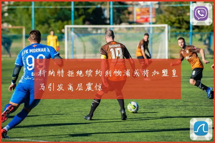 科纳特拒绝续约利物浦或将加盟皇马引发高层震惊