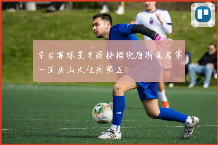 季后赛球星年薪榜揭晓唐斯高居第一亚历山大位列第五