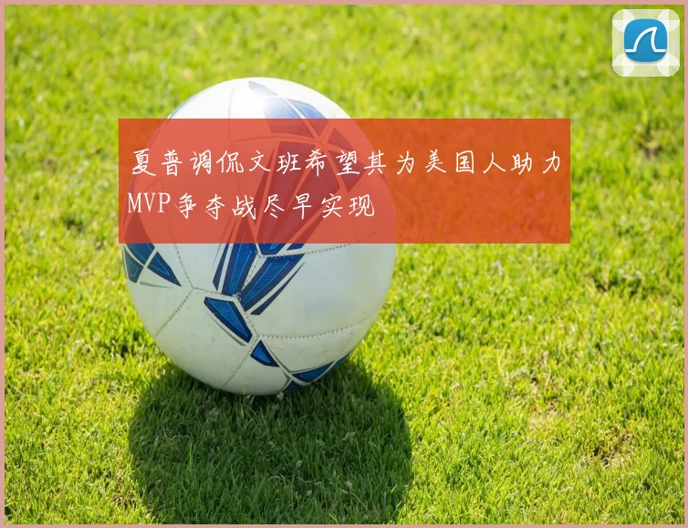 夏普调侃文班希望其为美国人助力MVP争夺战尽早实现