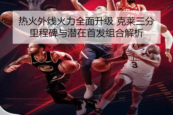 热火外线火力全面升级 克莱三分里程碑与潜在首发组合解析